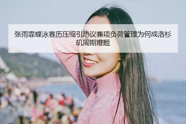 张雨霏蝶泳赛历压缩引热议兼项负荷管理为何成洛杉矶周期难题