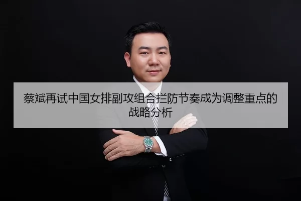 蔡斌再试中国女排副攻组合拦防节奏成为调整重点的战略分析