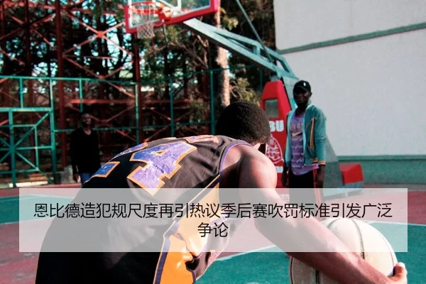恩比德造犯规尺度再引热议季后赛吹罚标准引发广泛争论