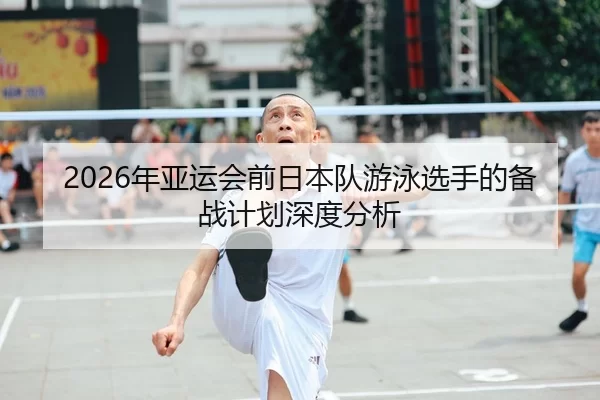 2026年亚运会前日本队游泳选手的备战计划深度分析