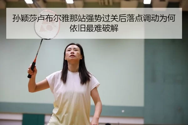 孙颖莎卢布尔雅那站强势过关后落点调动为何依旧最难破解