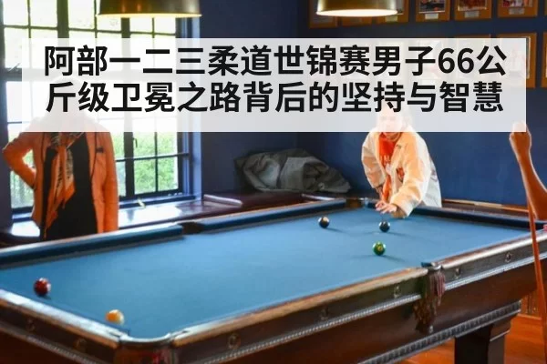 阿部一二三柔道世锦赛男子66公斤级卫冕之路背后的坚持与智慧