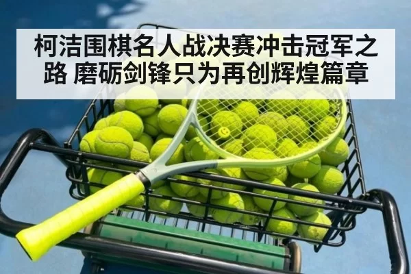 柯洁围棋名人战决赛冲击冠军之路 磨砺剑锋只为再创辉煌篇章