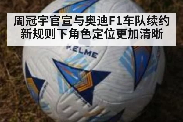 周冠宇官宣与奥迪F1车队续约 新规则下角色定位更加清晰