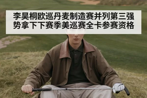 李昊桐欧巡丹麦制造赛并列第三强势拿下下赛季美巡赛全卡参赛资格