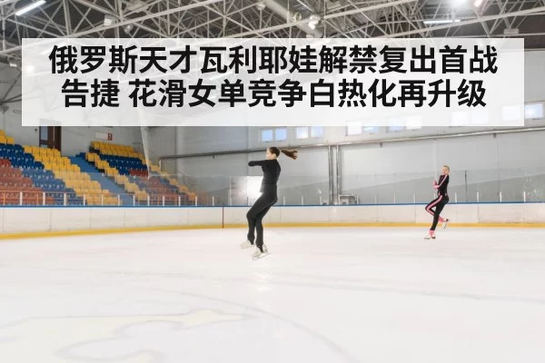 俄罗斯天才瓦利耶娃解禁复出首战告捷 花滑女单竞争白热化再升级
