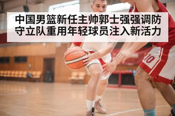 中国男篮新任主帅郭士强强调防守立队重用年轻球员注入新活力