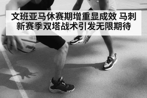 文班亚马休赛期增重显成效 马刺新赛季双塔战术引发无限期待